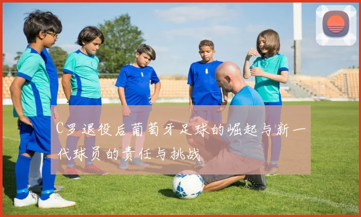 C罗退役后葡萄牙足球的崛起与新一代球员的责任与挑战