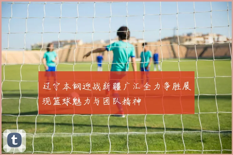 辽宁本钢迎战新疆广汇全力争胜展现篮球魅力与团队精神