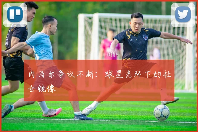 内马尔争议不断：球星光环下的社会镜像