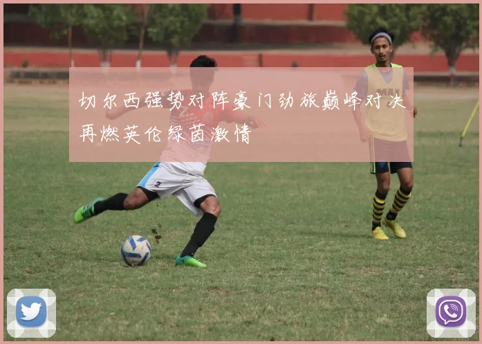 切尔西强势对阵豪门劲旅巅峰对决再燃英伦绿茵激情