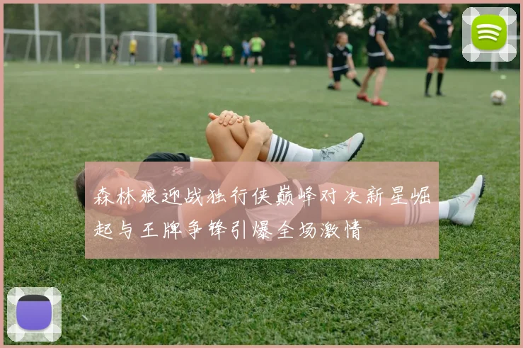 森林狼迎战独行侠巅峰对决新星崛起与王牌争锋引爆全场激情