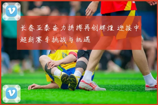 长春亚泰奋力拼搏再创辉煌 迎接中超新赛季挑战与机遇