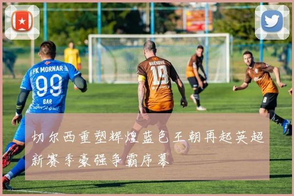 切尔西重塑辉煌蓝色王朝再起英超新赛季豪强争霸序幕