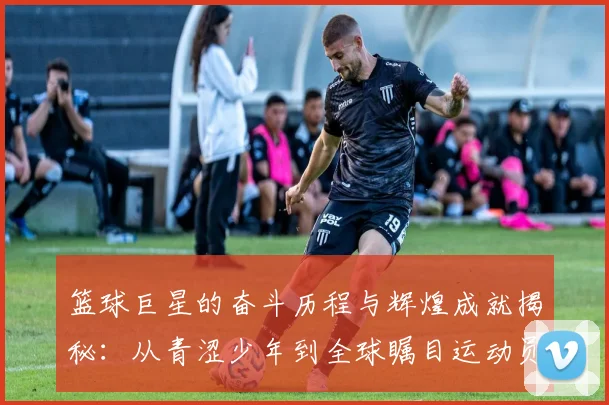 篮球巨星的奋斗历程与辉煌成就揭秘：从青涩少年到全球瞩目运动员