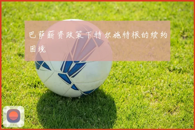巴萨薪资政策下特尔施特根的续约困境