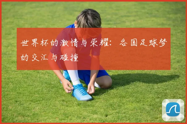 世界杯的激情与荣耀：各国足球梦的交汇与碰撞