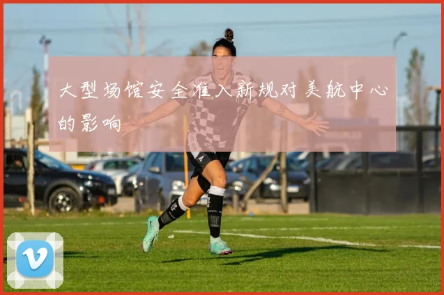 大型场馆安全准入新规对美航中心的影响