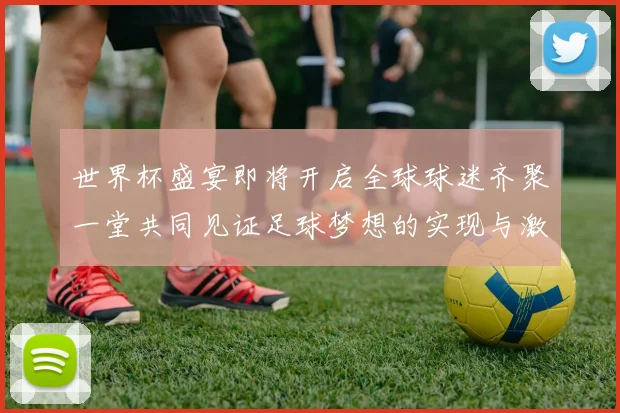 世界杯盛宴即将开启全球球迷齐聚一堂共同见证足球梦想的实现与激情碰撞