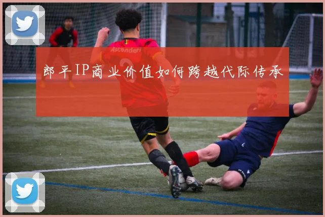 郎平IP商业价值如何跨越代际传承
