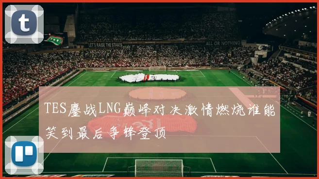 TES鏖战LNG巅峰对决激情燃烧谁能笑到最后争锋登顶