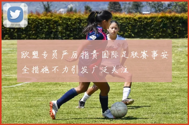 欧盟专员严厉指责国际足联赛事安全措施不力引发广泛关注