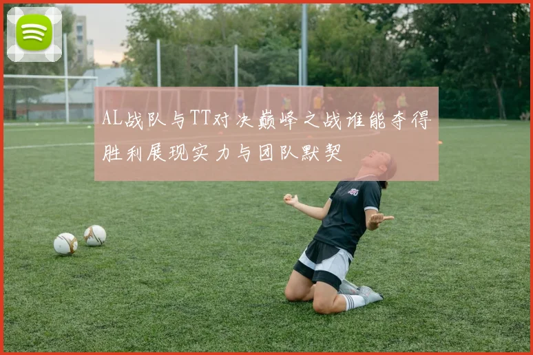 AL战队与TT对决巅峰之战谁能夺得胜利展现实力与团队默契