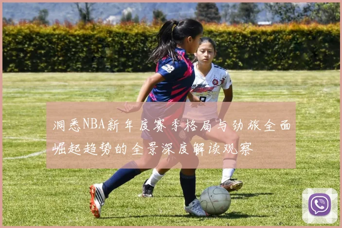 洞悉NBA新年度赛季格局与劲旅全面崛起趋势的全景深度解读观察